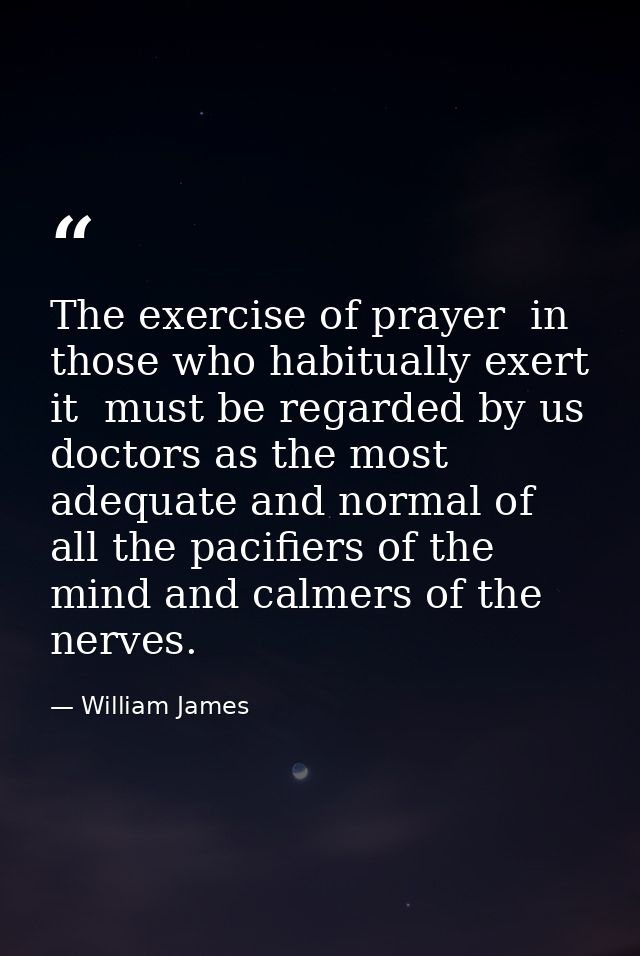 The exercise of prayer  in those who habitually exert it  must be regarded by us doctors as the most adequate and normal — William James