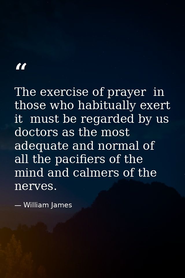 The exercise of prayer  in those who habitually exert it  must be regarded by us doctors as the most adequate and normal — William James
