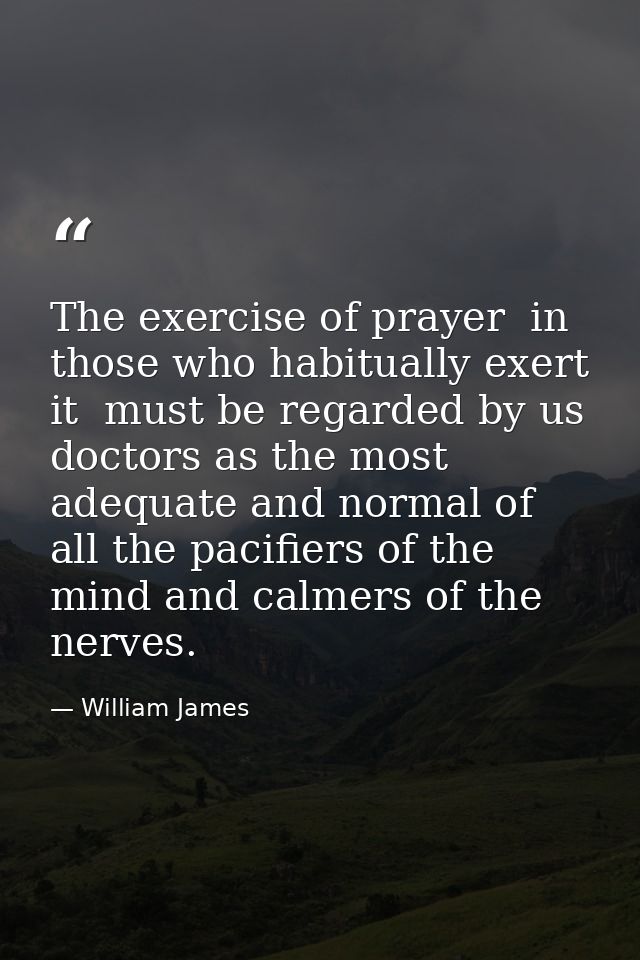 The exercise of prayer  in those who habitually exert it  must be regarded by us doctors as the most adequate and normal — William James