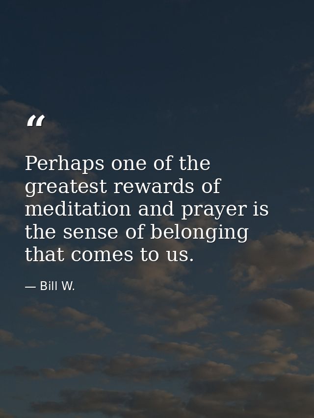 Perhaps one of the greatest rewards of meditation and prayer is the sense of belonging that comes to us. — Bill W.