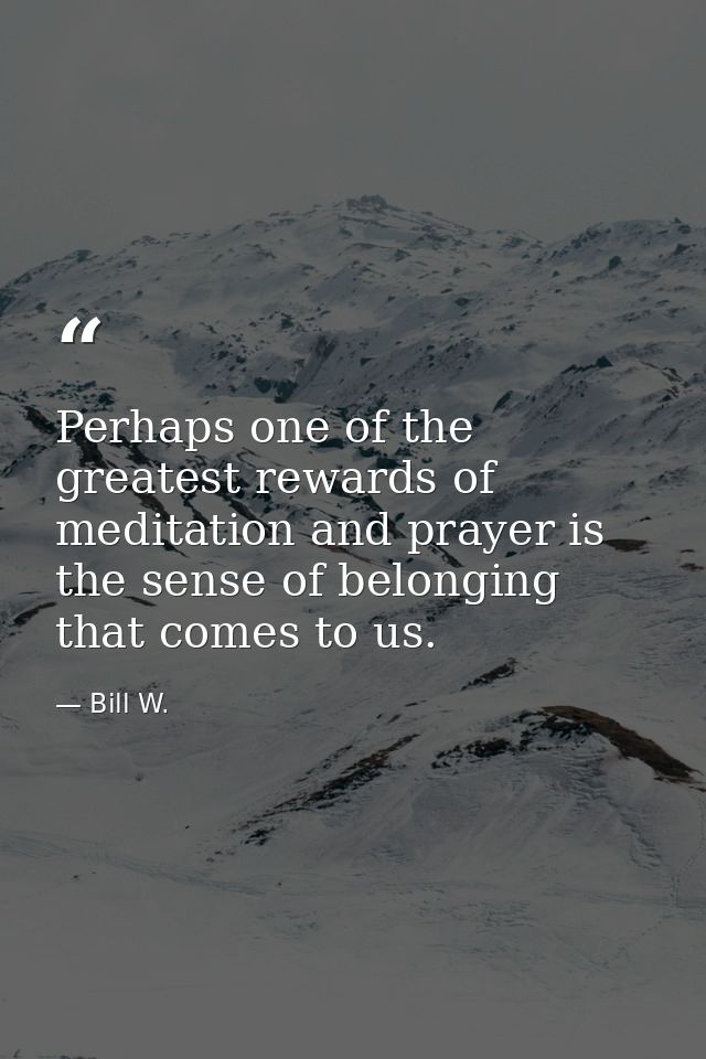 Perhaps one of the greatest rewards of meditation and prayer is the sense of belonging that comes to us. — Bill W.