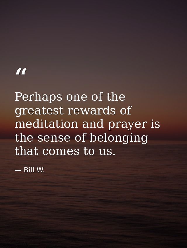 Perhaps one of the greatest rewards of meditation and prayer is the sense of belonging that comes to us. — Bill W.