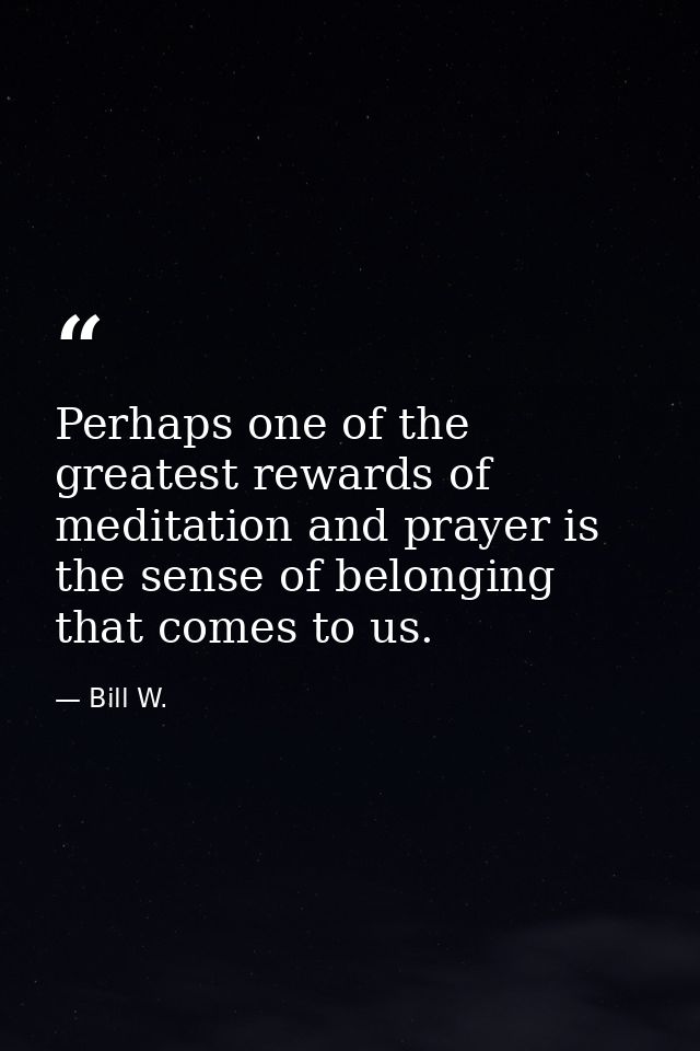 Perhaps one of the greatest rewards of meditation and prayer is the sense of belonging that comes to us. — Bill W.
