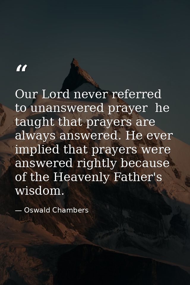 Our Lord never referred to unanswered prayer  he taught that prayers are always answered. He ever implied that prayers w — Oswald Chambers