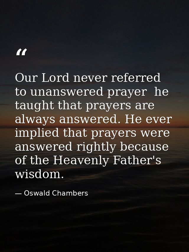 Our Lord never referred to unanswered prayer  he taught that prayers are always answered. He ever implied that prayers w — Oswald Chambers