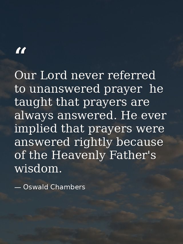 Our Lord never referred to unanswered prayer  he taught that prayers are always answered. He ever implied that prayers w — Oswald Chambers