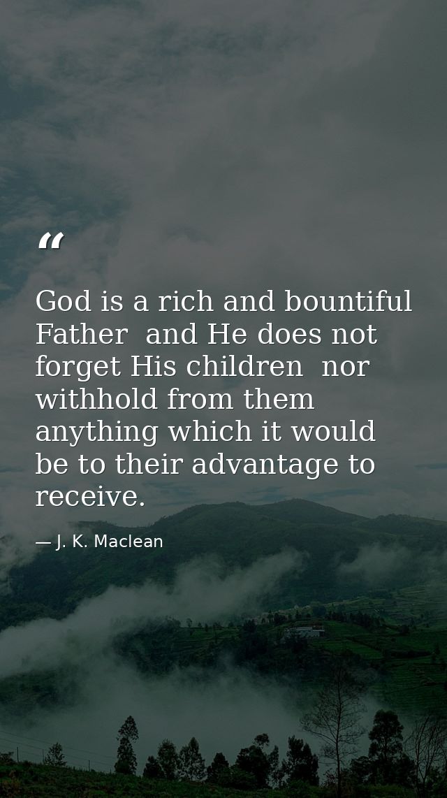 God is a rich and bountiful Father  and He does not forget His children  nor withhold from them anything which it would  — J. K. Maclean