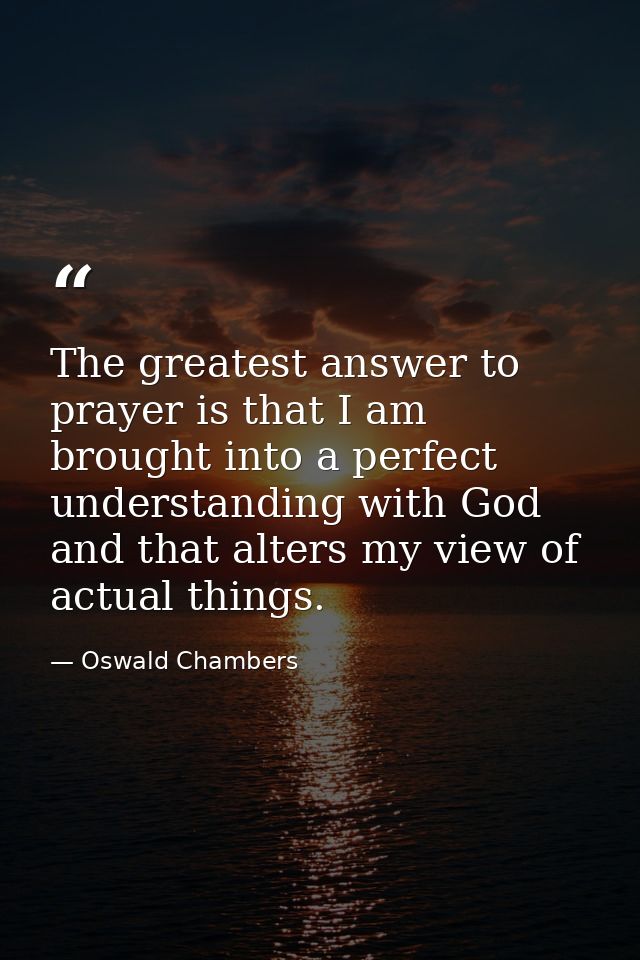 The greatest answer to prayer is that I am brought into a perfect understanding with God  and that alters my view of act — Oswald Chambers