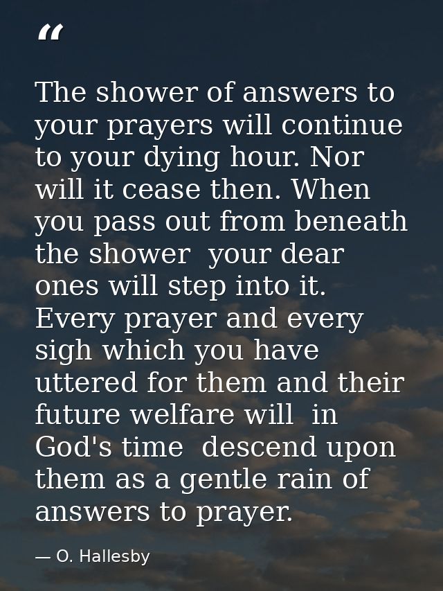 The shower of answers to your prayers will continue to your dying hour. Nor will it cease then. When you pass out from b — O. Hallesby