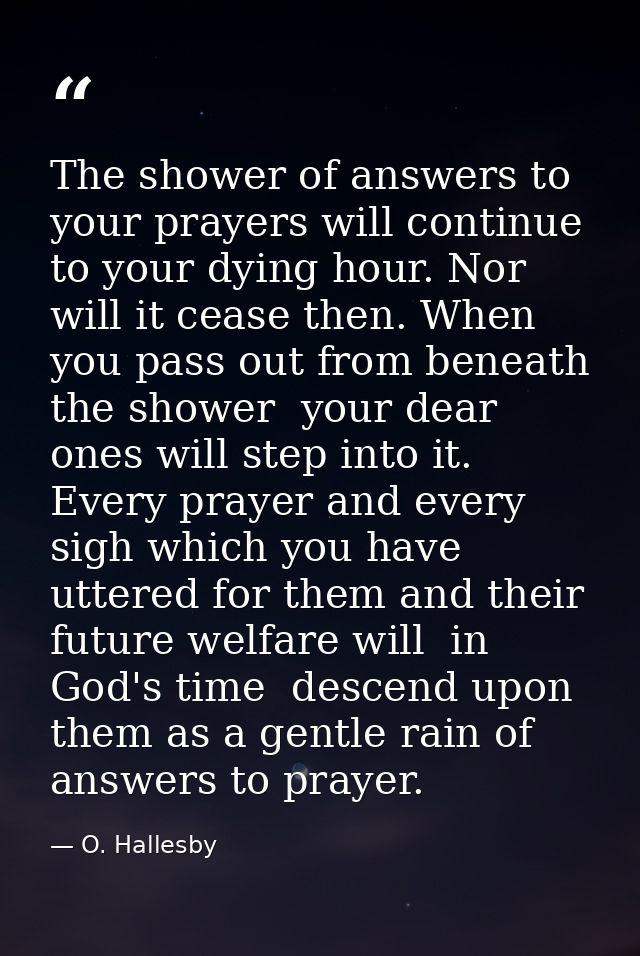 The shower of answers to your prayers will continue to your dying hour. Nor will it cease then. When you pass out from b — O. Hallesby