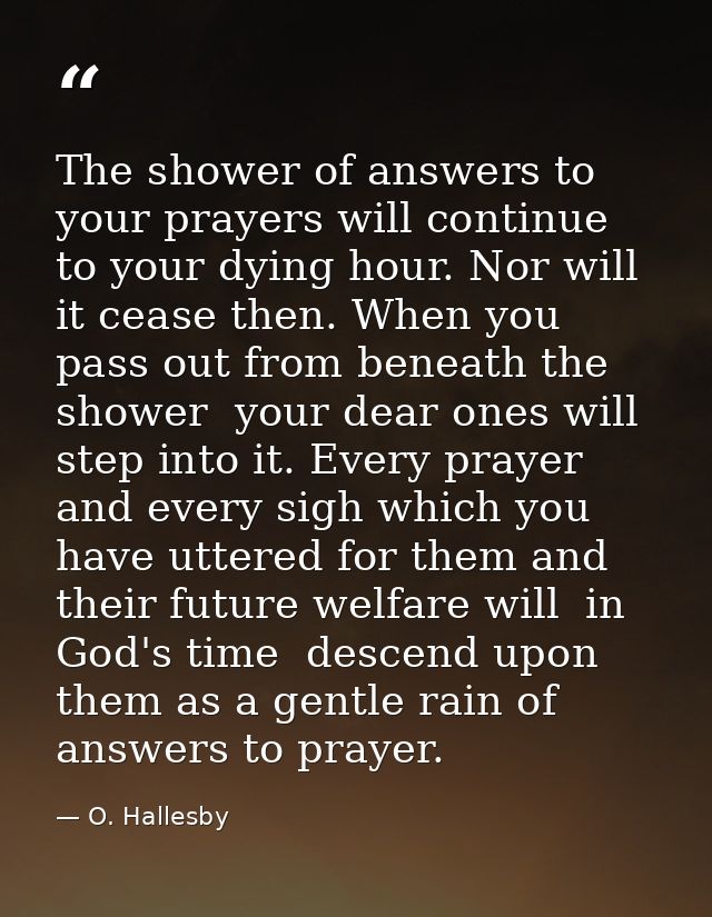 The shower of answers to your prayers will continue to your dying hour. Nor will it cease then. When you pass out from b — O. Hallesby