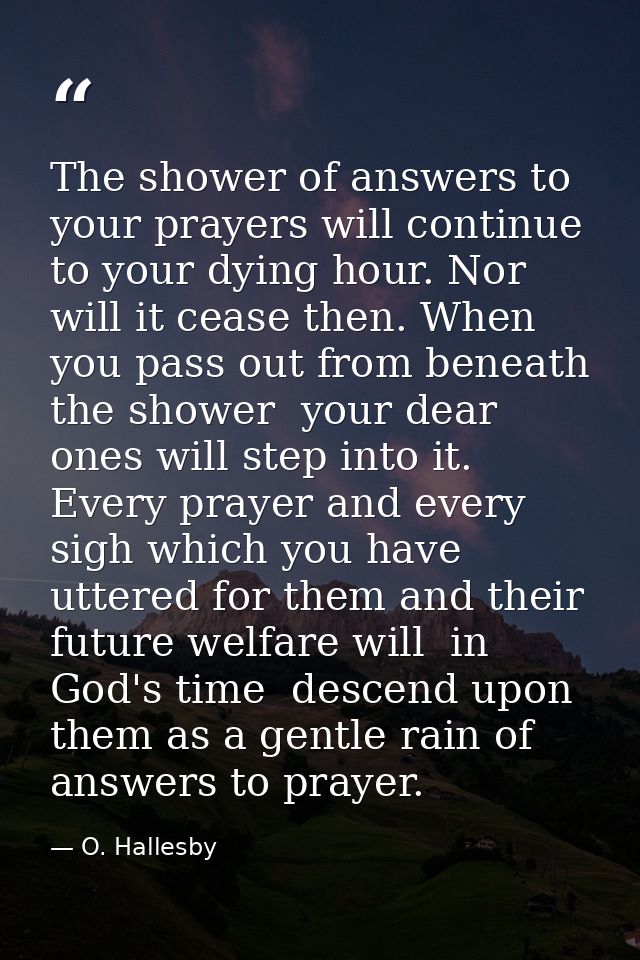 The shower of answers to your prayers will continue to your dying hour. Nor will it cease then. When you pass out from b — O. Hallesby