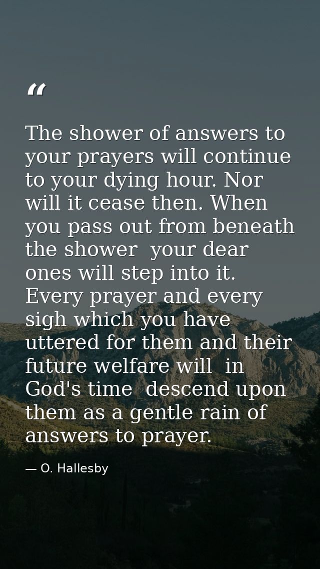 The shower of answers to your prayers will continue to your dying hour. Nor will it cease then. When you pass out from b — O. Hallesby