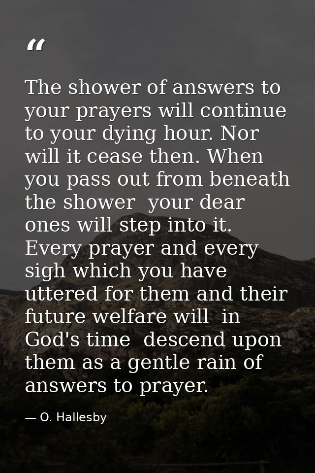The shower of answers to your prayers will continue to your dying hour. Nor will it cease then. When you pass out from b — O. Hallesby