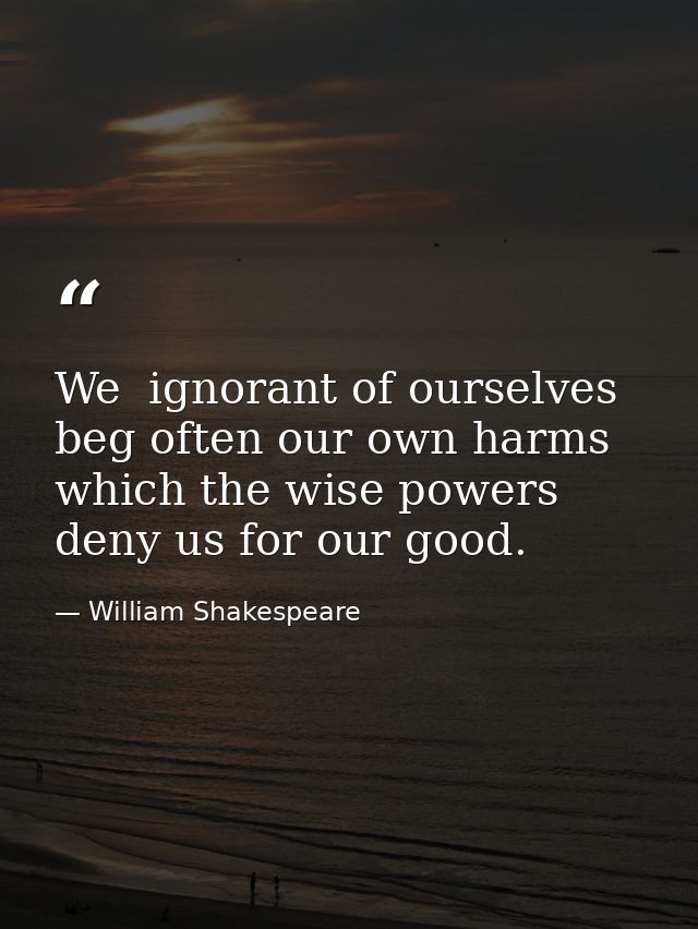 We  ignorant of ourselves  beg often our own harms  which the wise powers deny us for our good. — William Shakespeare