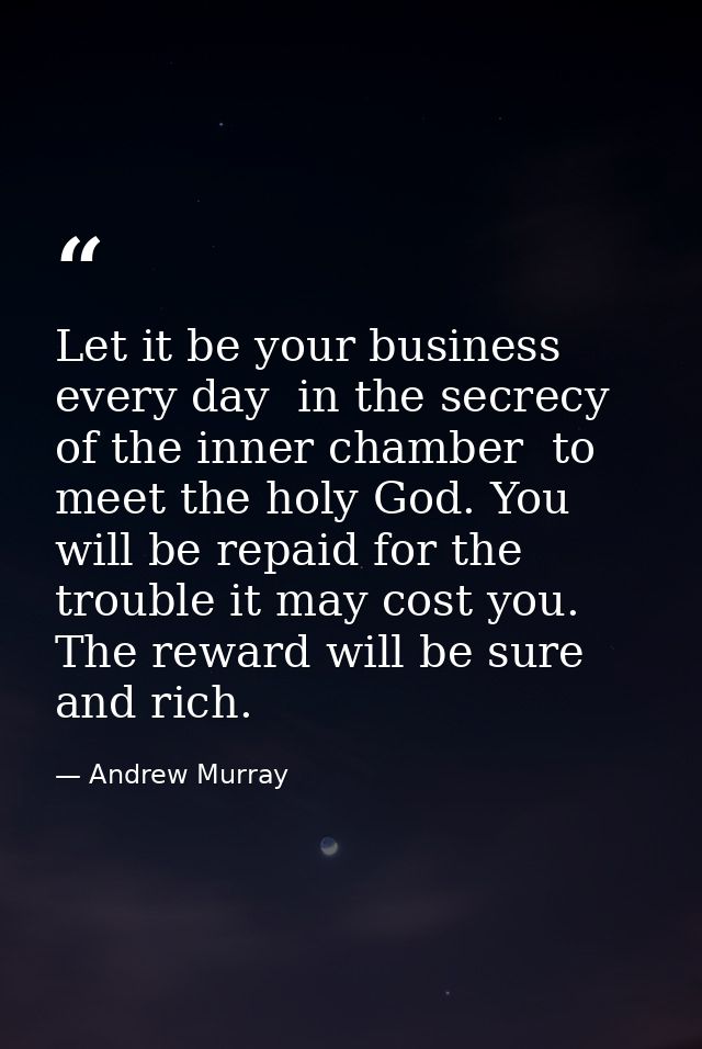 Let it be your business every day  in the secrecy of the inner chamber  to meet the holy God. You will be repaid for the — Andrew Murray