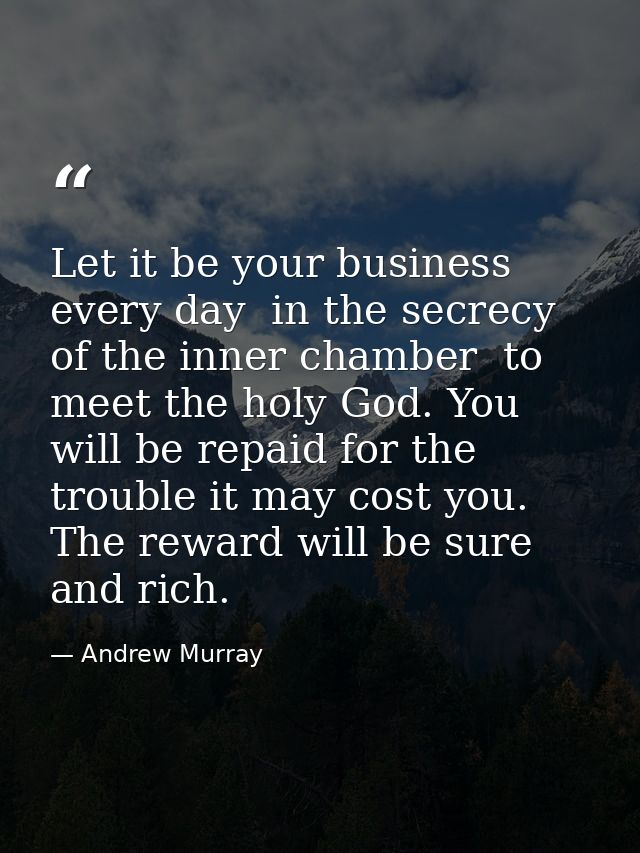 Let it be your business every day  in the secrecy of the inner chamber  to meet the holy God. You will be repaid for the — Andrew Murray