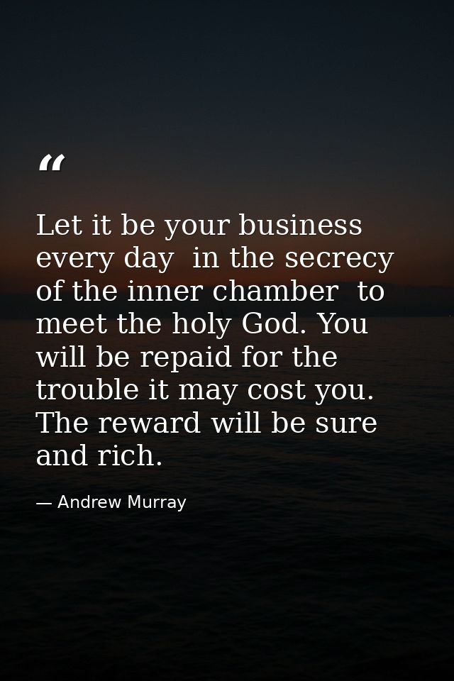 Let it be your business every day  in the secrecy of the inner chamber  to meet the holy God. You will be repaid for the — Andrew Murray