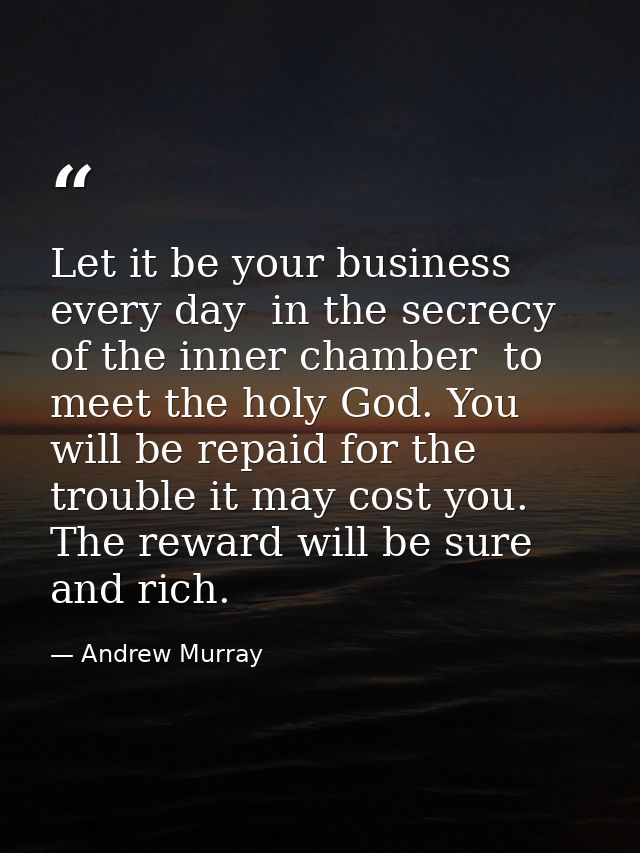 Let it be your business every day  in the secrecy of the inner chamber  to meet the holy God. You will be repaid for the — Andrew Murray