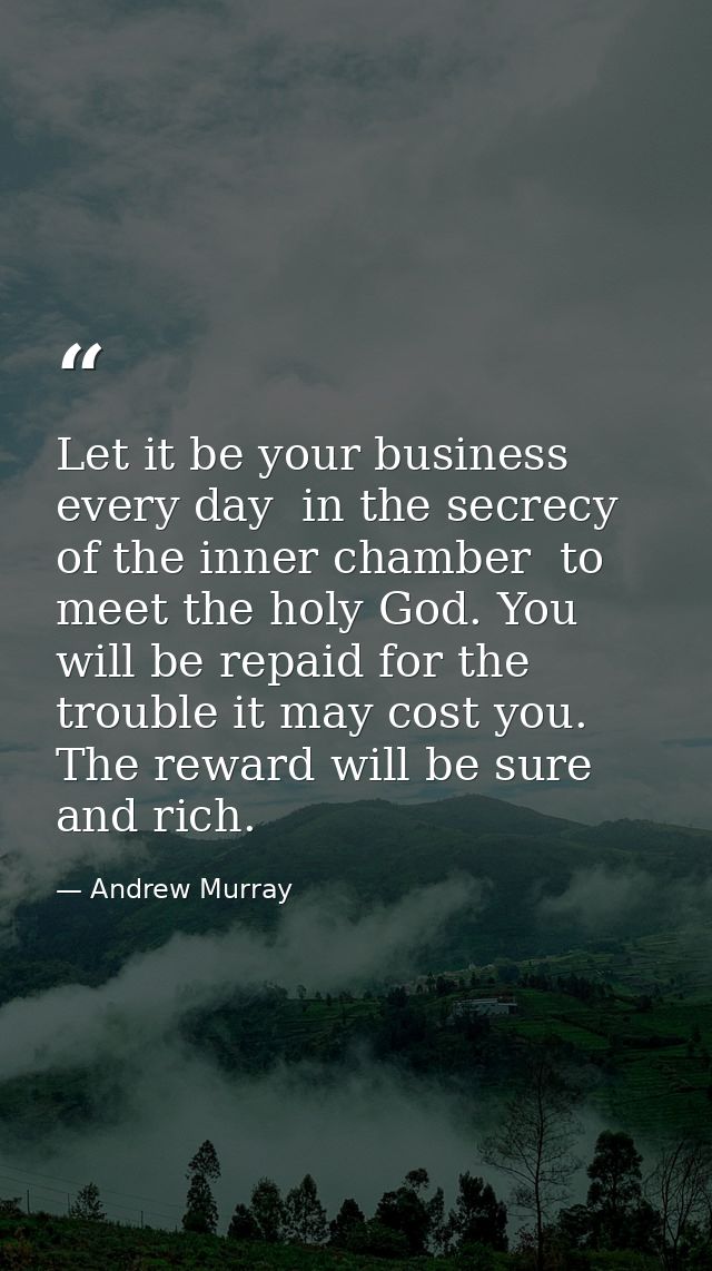 Let it be your business every day  in the secrecy of the inner chamber  to meet the holy God. You will be repaid for the — Andrew Murray