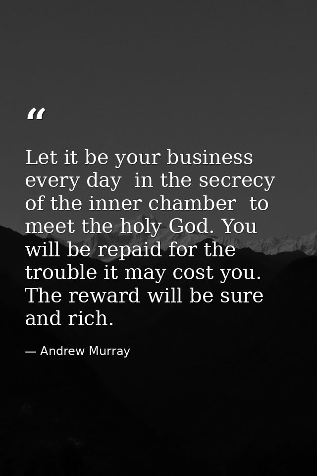 Let it be your business every day  in the secrecy of the inner chamber  to meet the holy God. You will be repaid for the — Andrew Murray