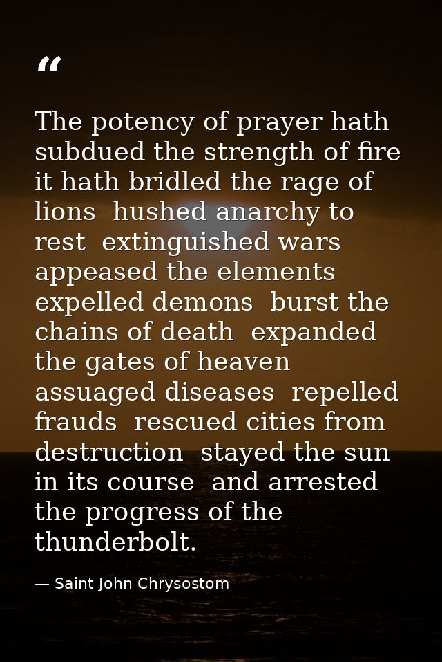 The potency of prayer hath subdued the strength of fire  it hath bridled the rage of lions  hushed anarchy to rest  exti — Saint John Chrysostom
