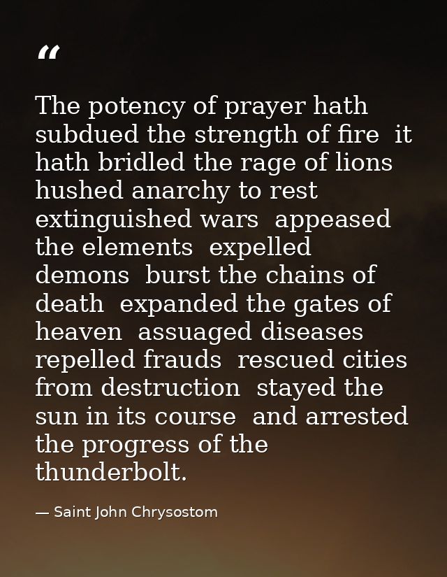 The potency of prayer hath subdued the strength of fire  it hath bridled the rage of lions  hushed anarchy to rest  exti — Saint John Chrysostom