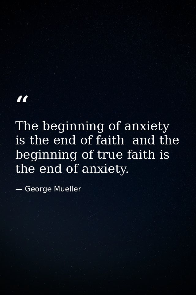 The beginning of anxiety is the end of faith  and the beginning of true faith is the end of anxiety. — George Mueller
