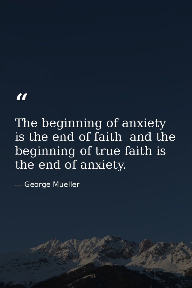 The beginning of anxiety is the end of faith  and the beginning of true faith is the end of anxiety. — George Mueller