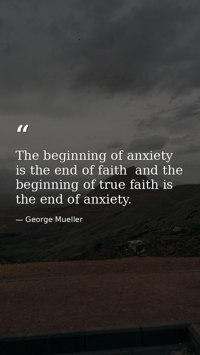 The beginning of anxiety is the end of faith  and the beginning of true faith is the end of anxiety. — George Mueller