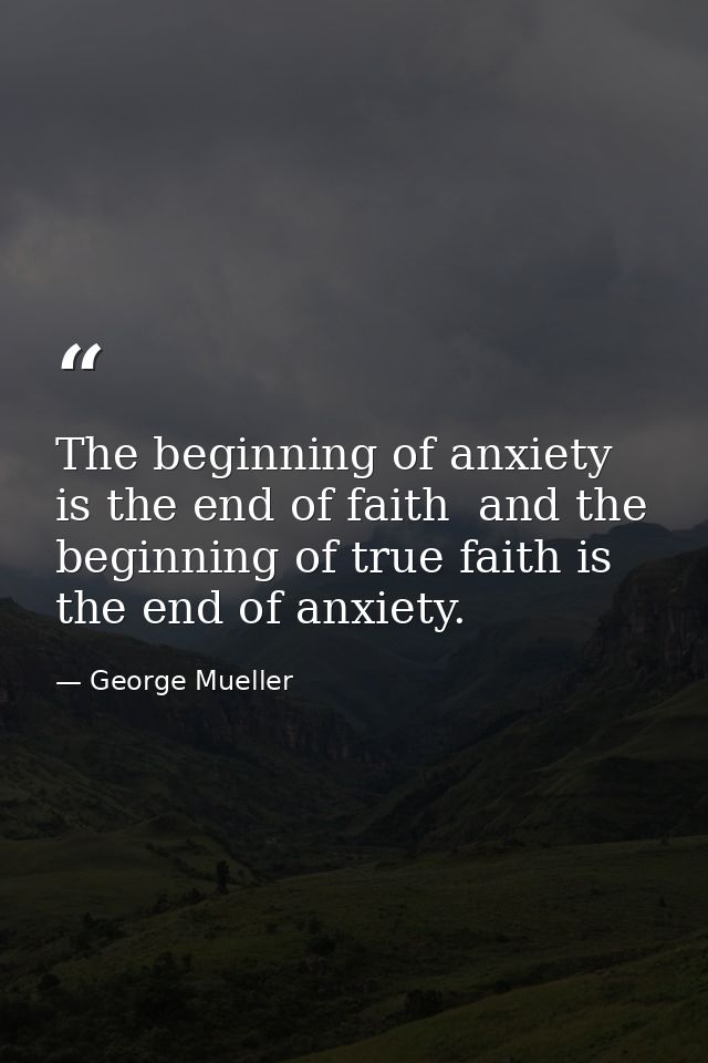 The beginning of anxiety is the end of faith  and the beginning of true faith is the end of anxiety. — George Mueller