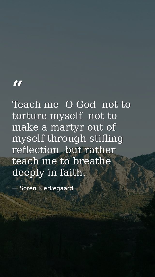 Teach me  O God  not to torture myself  not to make a martyr out of myself through stifling reflection  but rather teach — Soren Kierkegaard