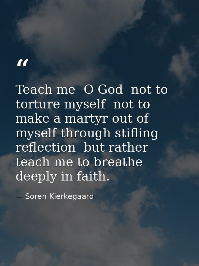 Teach me  O God  not to torture myself  not to make a martyr out of myself through stifling reflection  but rather teach — Soren Kierkegaard