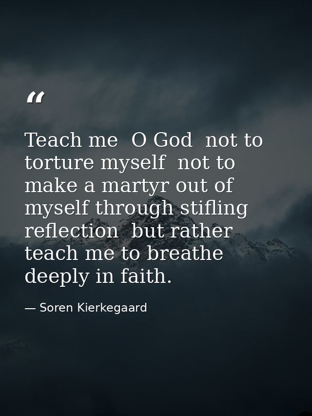 Teach me  O God  not to torture myself  not to make a martyr out of myself through stifling reflection  but rather teach — Soren Kierkegaard