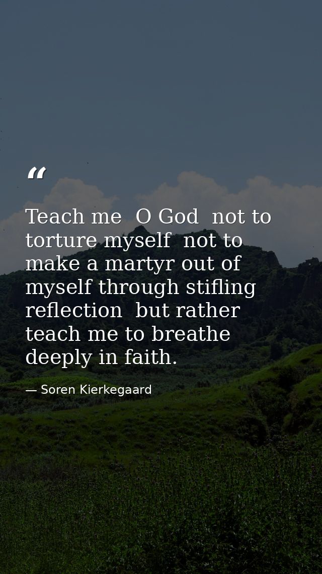 Teach me  O God  not to torture myself  not to make a martyr out of myself through stifling reflection  but rather teach — Soren Kierkegaard