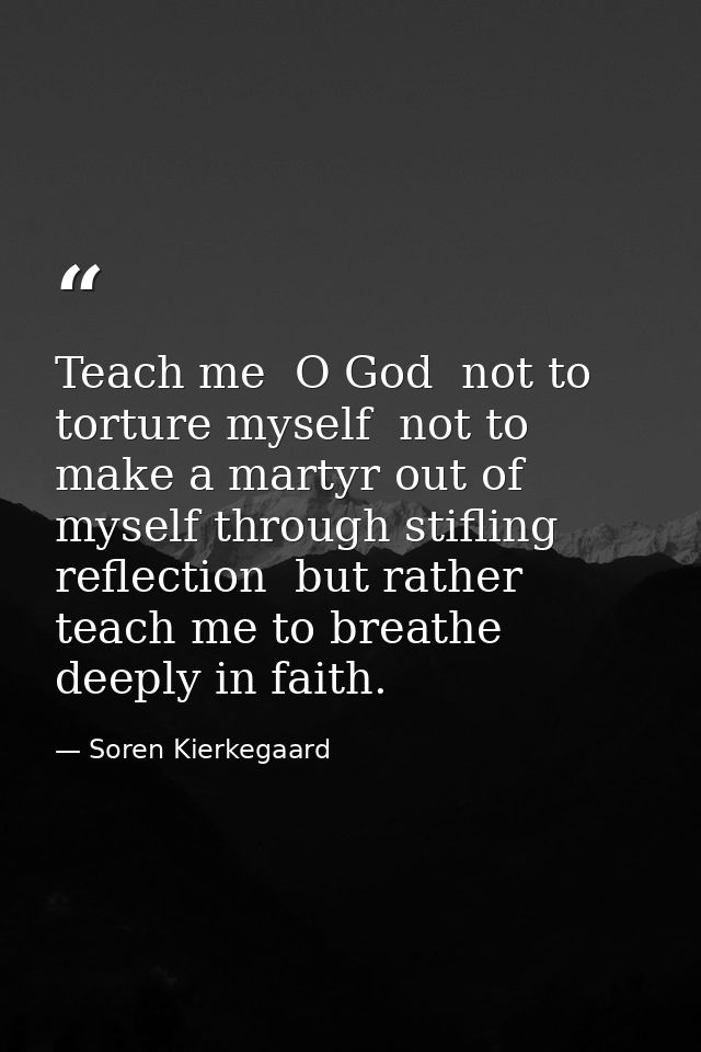 Teach me  O God  not to torture myself  not to make a martyr out of myself through stifling reflection  but rather teach — Soren Kierkegaard
