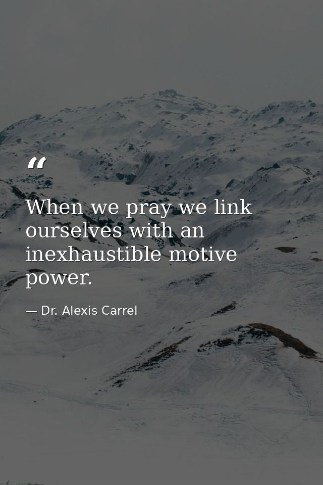 When we pray we link ourselves with an inexhaustible motive power. — Dr. Alexis Carrel