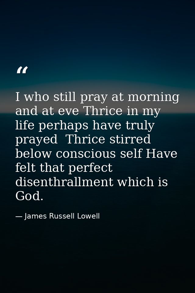 I who still pray at morning and at eve Thrice in my life perhaps have truly prayed  Thrice stirred below conscious self  — James Russell Lowell