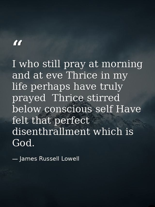 I who still pray at morning and at eve Thrice in my life perhaps have truly prayed  Thrice stirred below conscious self  — James Russell Lowell