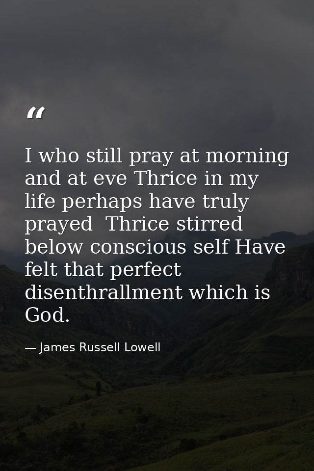 I who still pray at morning and at eve Thrice in my life perhaps have truly prayed  Thrice stirred below conscious self  — James Russell Lowell