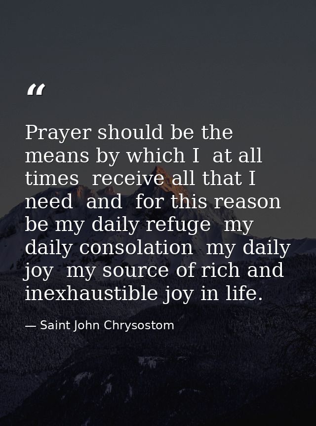 Prayer should be the means by which I  at all times  receive all that I need  and  for this reason  be my daily refuge   — Saint John Chrysostom