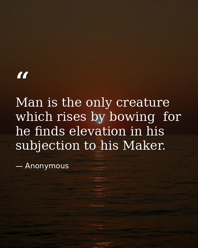 Man is the only creature which rises by bowing  for he finds elevation in his subjection to his Maker. — Anonymous
