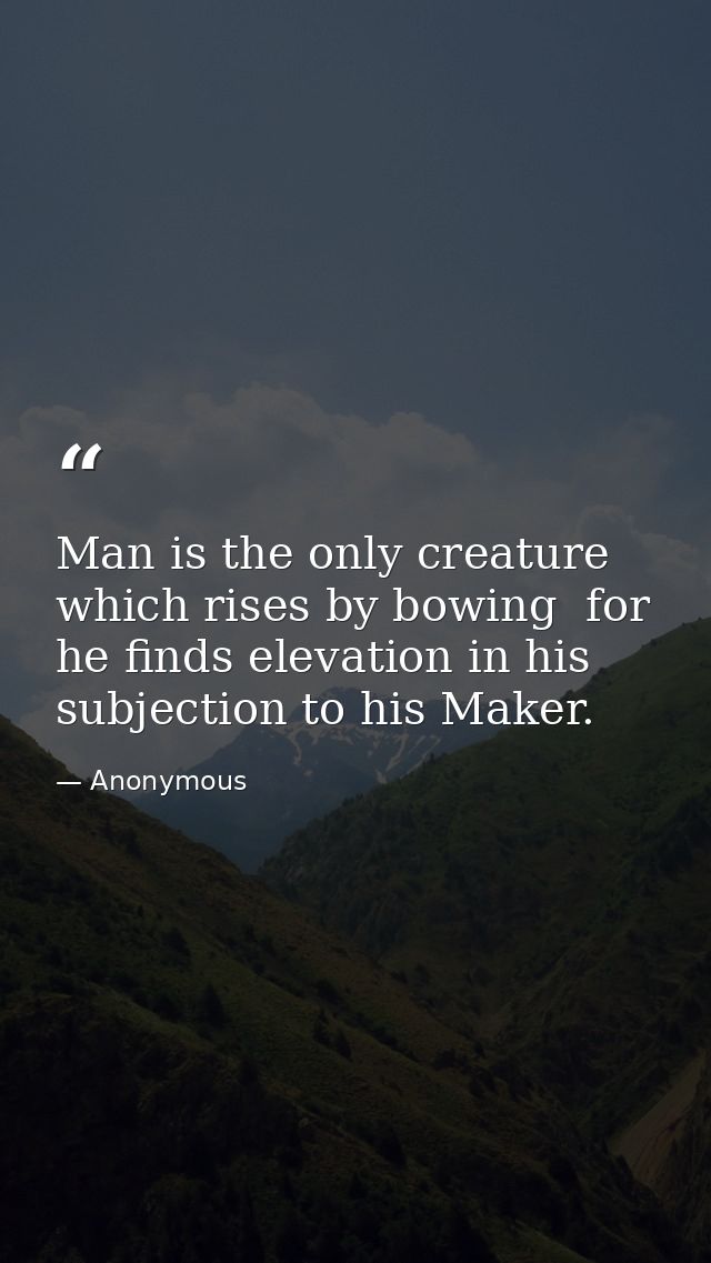 Man is the only creature which rises by bowing  for he finds elevation in his subjection to his Maker. — Anonymous