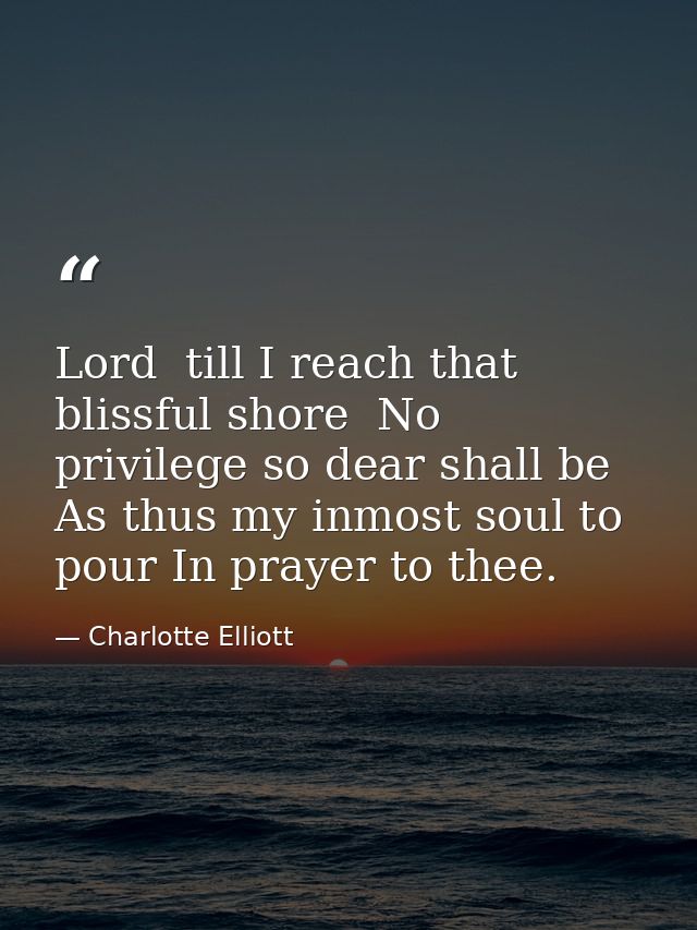 Lord  till I reach that blissful shore  No privilege so dear shall be As thus my inmost soul to pour In prayer to thee. — Charlotte Elliott