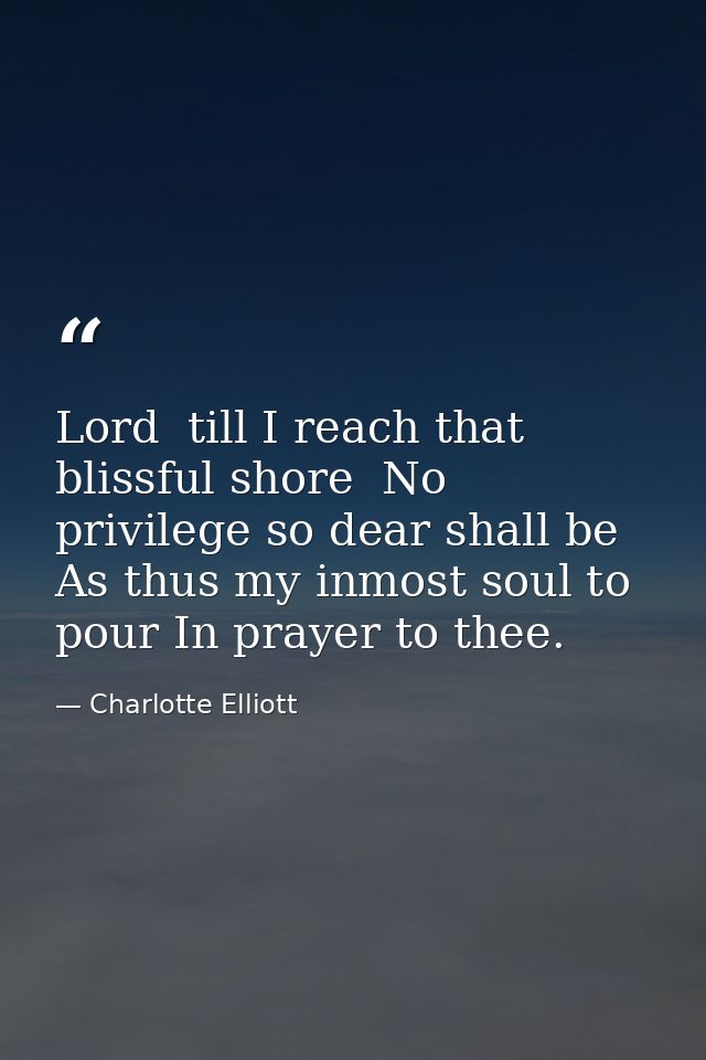 Lord  till I reach that blissful shore  No privilege so dear shall be As thus my inmost soul to pour In prayer to thee. — Charlotte Elliott