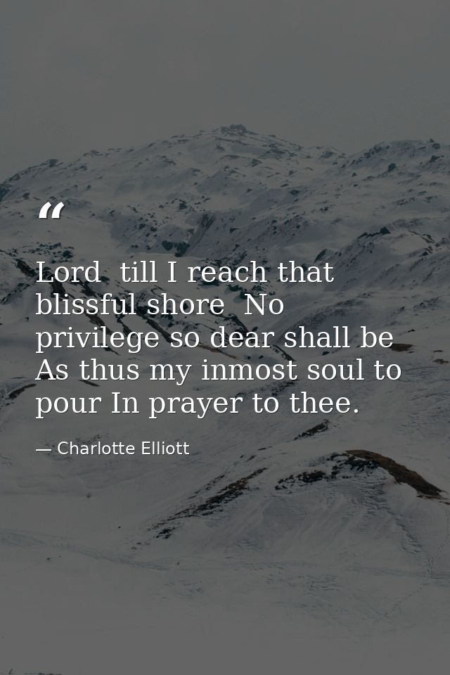 Lord  till I reach that blissful shore  No privilege so dear shall be As thus my inmost soul to pour In prayer to thee. — Charlotte Elliott