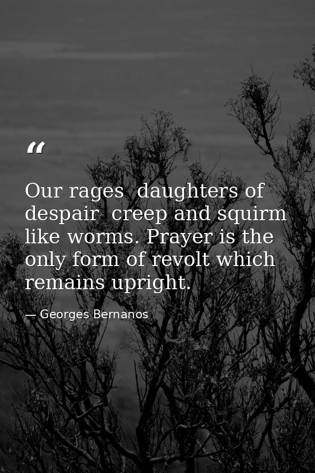 Our rages  daughters of despair  creep and squirm like worms. Prayer is the only form of revolt which remains upright. — Georges Bernanos
