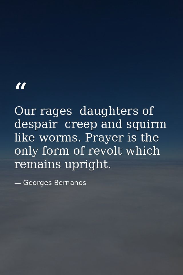 Our rages  daughters of despair  creep and squirm like worms. Prayer is the only form of revolt which remains upright. — Georges Bernanos