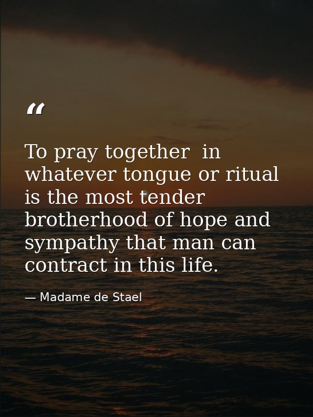 To pray together  in whatever tongue or ritual  is the most tender brotherhood of hope and sympathy that man can contrac — Madame de Stael