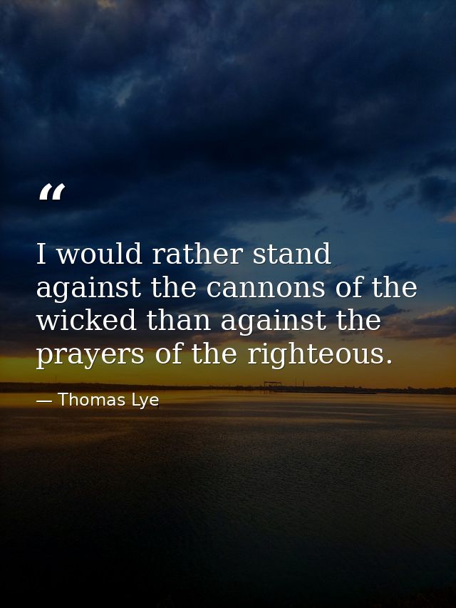I would rather stand against the cannons of the wicked than against the prayers of the righteous. — Thomas Lye